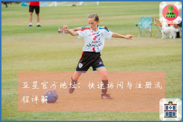 亚星官方地址：快速访问与注册流程详解