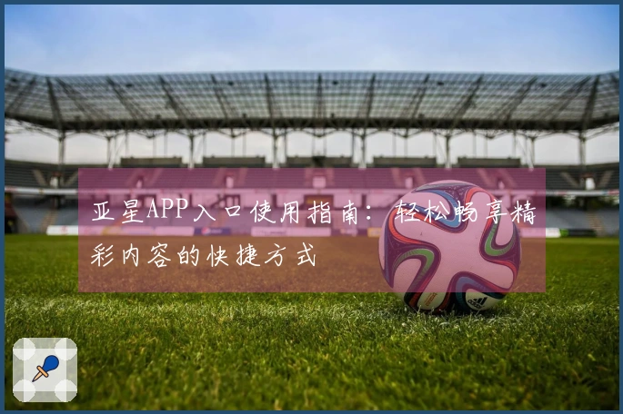 亚星APP入口使用指南:轻松畅享精彩内容的快捷方式