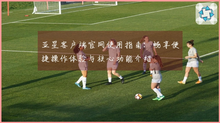 亚星客户端官网使用指南:畅享便捷操作体验与核心功能介绍