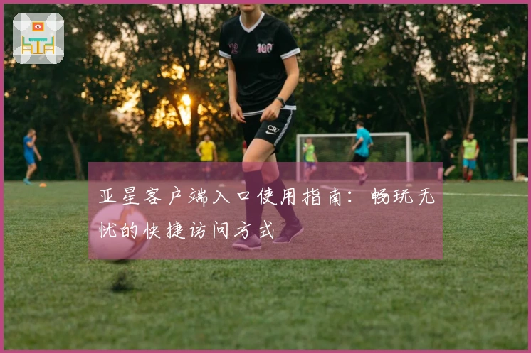 亚星客户端入口使用指南:畅玩无忧的快捷访问方式