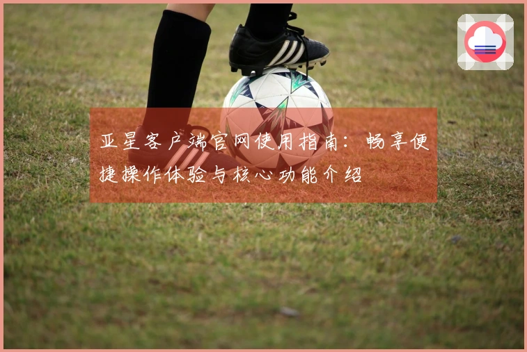 亚星客户端官网使用指南：畅享便捷操作体验与核心功能介绍
