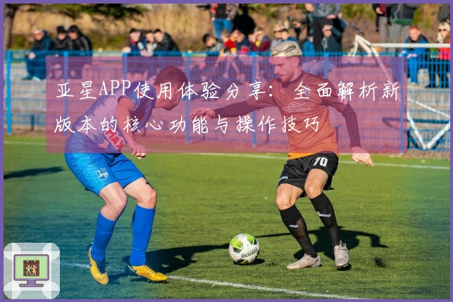 亚星APP使用体验分享：全面解析新版本的核心功能与操作技巧