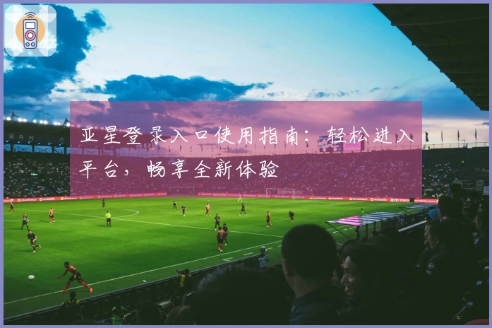 亚星登录入口使用指南:轻松进入平台,畅享全新体验